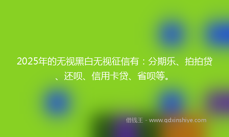 2025年的无视黑白无视征信有：分期乐、拍拍贷、还呗、信用卡贷、省呗等。