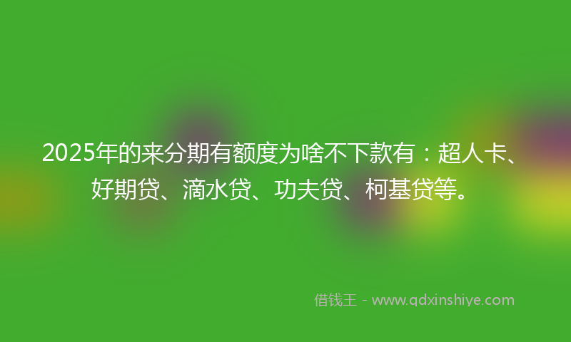 2025年的来分期有额度为啥不下款有：超人卡、好期贷、滴水贷、功夫贷、柯基贷等。