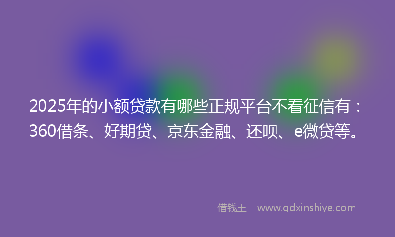 2025年的小额贷款有哪些正规平台不看征信有：360借条、好期贷、京东金融、还呗、e微贷等。