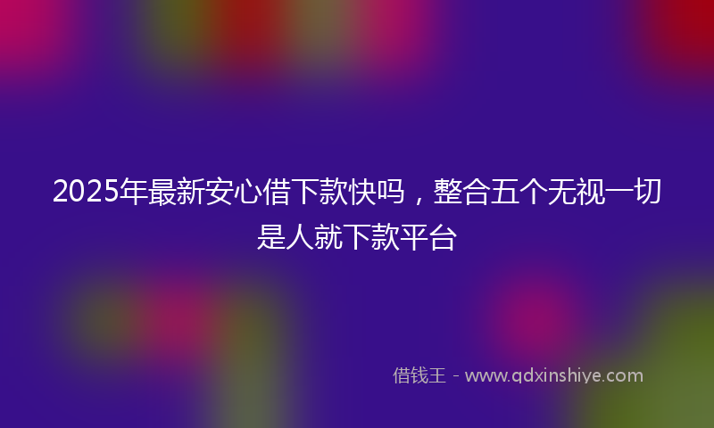 2025年最新安心借下款快吗，整合五个无视一切是人就下款平台