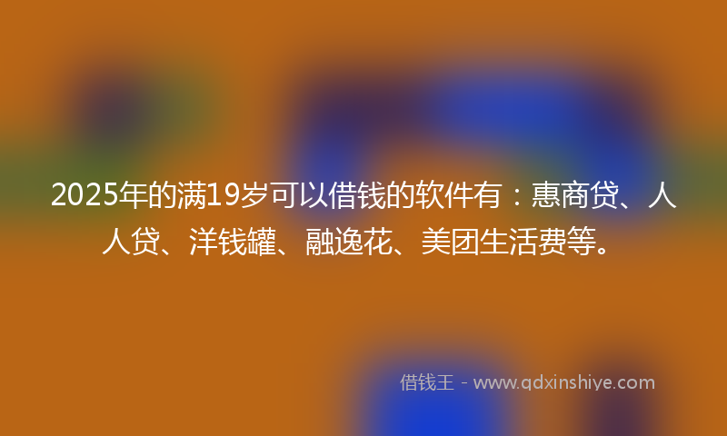 2025年的满19岁可以借钱的软件有：惠商贷、人人贷、洋钱罐、融逸花、美团生活费等。
