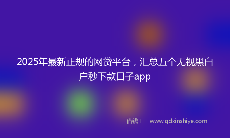 2025年最新正规的网贷平台，汇总五个无视黑白户秒下款口子app