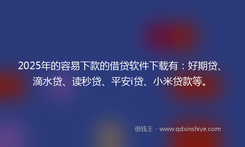 2025年的容易下款的借贷软件下载有：好期贷、滴水贷、读秒贷、平安i贷、小米贷款等。
