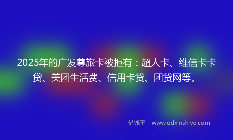 2025年的广发尊旅卡被拒有：超人卡、维信卡卡贷、美团生活费、信用卡贷、团贷网等。