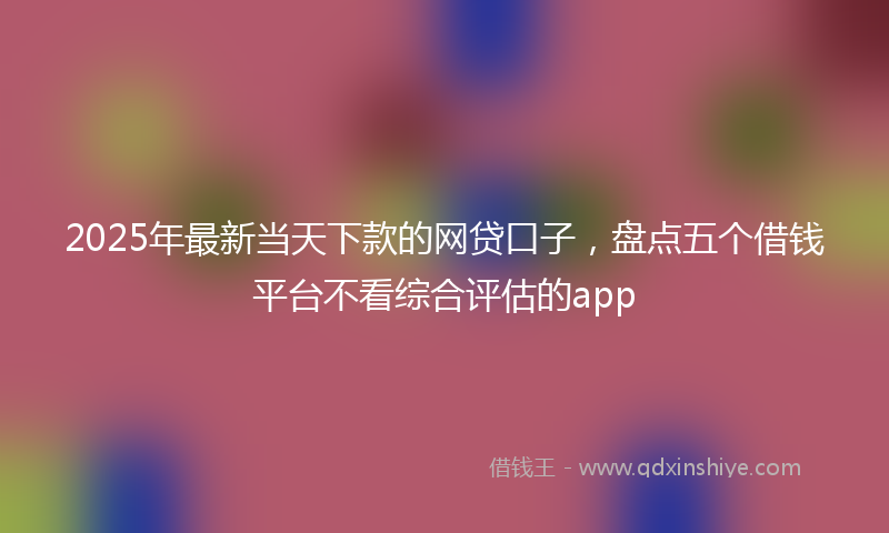 2025年最新当天下款的网贷口子，盘点五个借钱平台不看综合评估的app