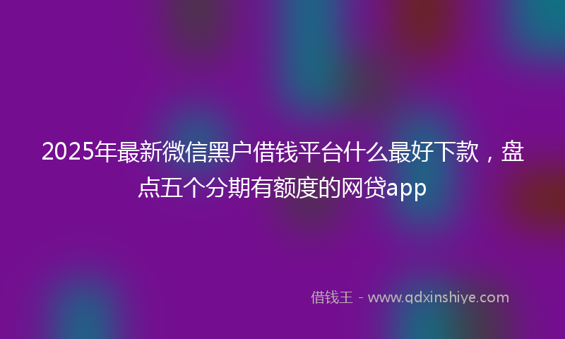 2025年最新微信黑户借钱平台什么最好下款，盘点五个分期有额度的网贷app