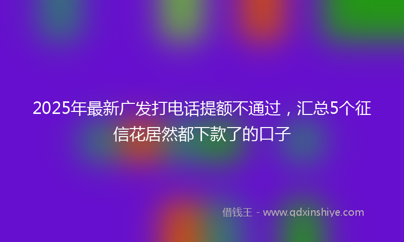 2025年最新广发打电话提额不通过，汇总5个征信花居然都下款了的口子