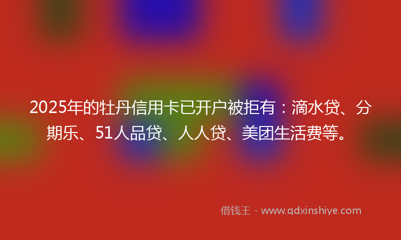 2025年的牡丹信用卡已开户被拒有：滴水贷、分期乐、51人品贷、人人贷、美团生活费等。