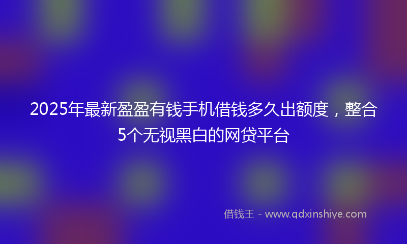 2025年最新盈盈有钱手机借钱多久出额度，整合5个无视黑白的网贷平台