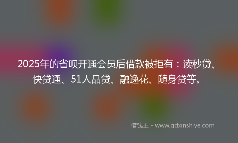 2025年的省呗开通会员后借款被拒有：读秒贷、快贷通、51人品贷、融逸花、随身贷等。