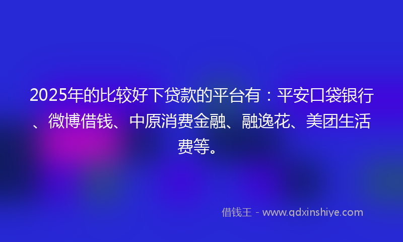 2025年的比较好下贷款的平台有：平安口袋银行、微博借钱、中原消费金融、融逸花、美团生活费等。