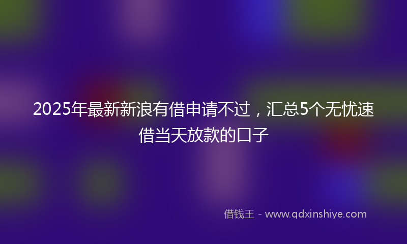 2025年最新新浪有借申请不过，汇总5个无忧速借当天放款的口子