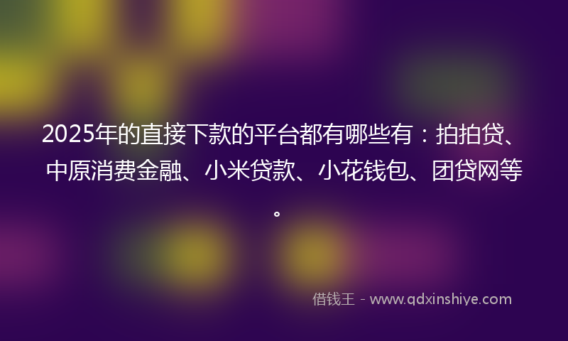 2025年的直接下款的平台都有哪些有：拍拍贷、中原消费金融、小米贷款、小花钱包、团贷网等。