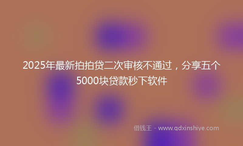 2025年最新拍拍贷二次审核不通过，分享五个5000块贷款秒下软件