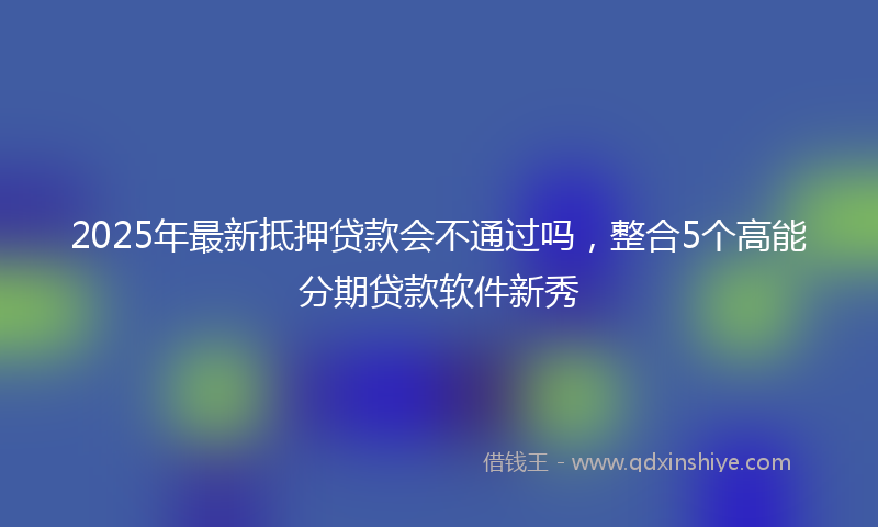 2025年最新抵押贷款会不通过吗，整合5个高能分期贷款软件新秀