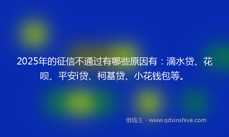 2025年的征信不通过有哪些原因有：滴水贷、花呗、平安i贷、柯基贷、小花钱包等。