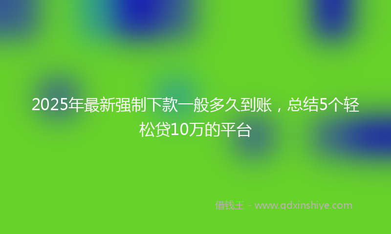 2025年最新强制下款一般多久到账，总结5个轻松贷10万的平台