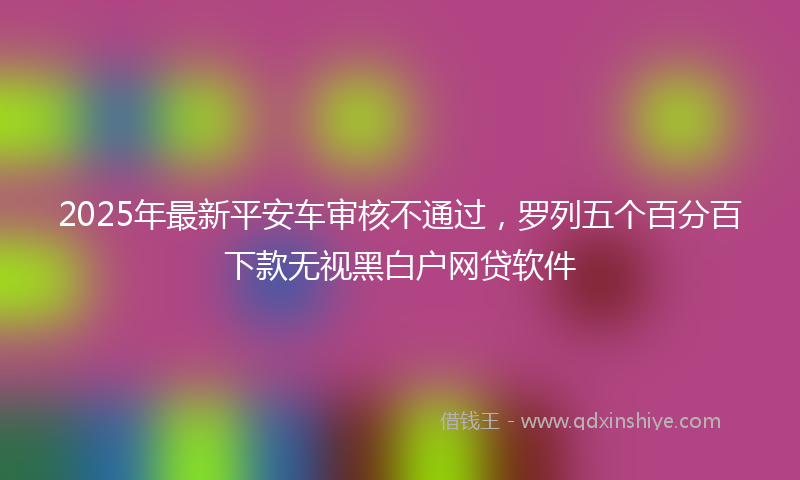 2025年最新平安车审核不通过，罗列五个百分百下款无视黑白户网贷软件