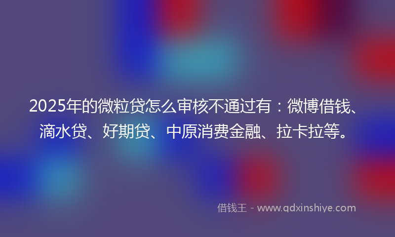 2025年的微粒贷怎么审核不通过有：微博借钱、滴水贷、好期贷、中原消费金融、拉卡拉等。