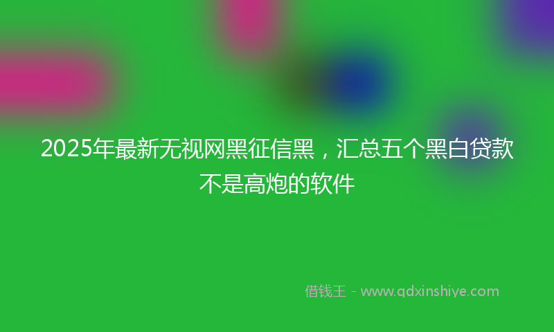 2025年最新无视网黑征信黑，汇总五个黑白贷款不是高炮的软件