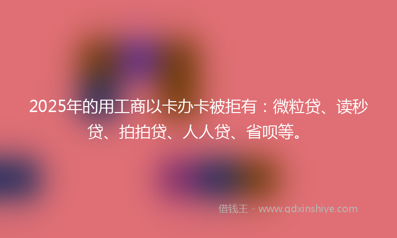 2025年的用工商以卡办卡被拒有：微粒贷、读秒贷、拍拍贷、人人贷、省呗等。