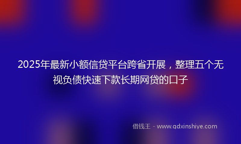 2025年最新小额信贷平台跨省开展，整理五个无视负债快速下款长期网贷的口子