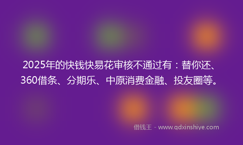 2025年的快钱快易花审核不通过有：替你还、360借条、分期乐、中原消费金融、投友圈等。