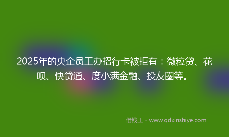2025年的央企员工办招行卡被拒有：微粒贷、花呗、快贷通、度小满金融、投友圈等。