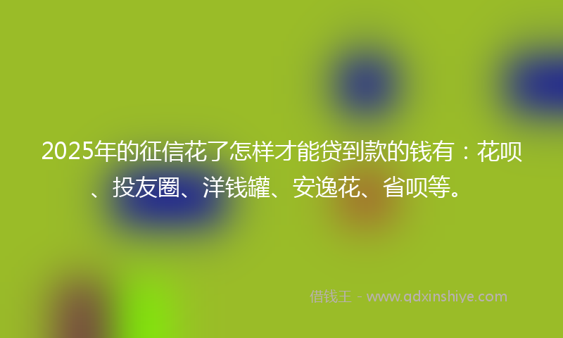 2025年的征信花了怎样才能贷到款的钱有：花呗、投友圈、洋钱罐、安逸花、省呗等。