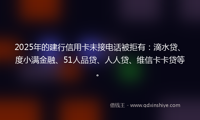 2025年的建行信用卡未接电话被拒有：滴水贷、度小满金融、51人品贷、人人贷、维信卡卡贷等。