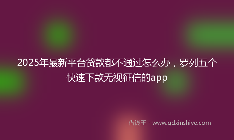 2025年最新平台贷款都不通过怎么办，罗列五个快速下款无视征信的app