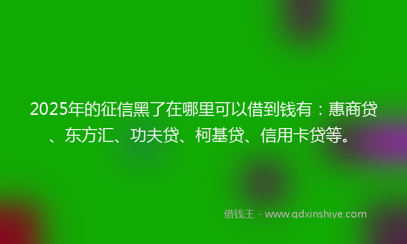 2025年的征信黑了在哪里可以借到钱有：惠商贷、东方汇、功夫贷、柯基贷、信用卡贷等。