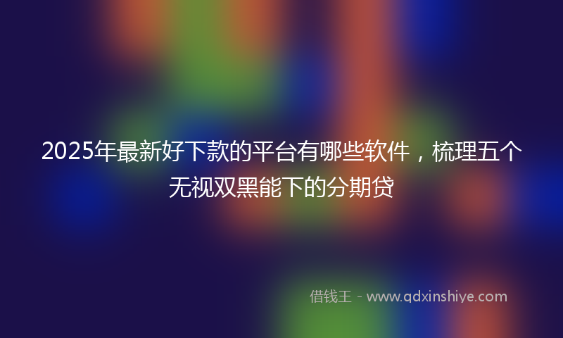 2025年最新好下款的平台有哪些软件，梳理五个无视双黑能下的分期贷
