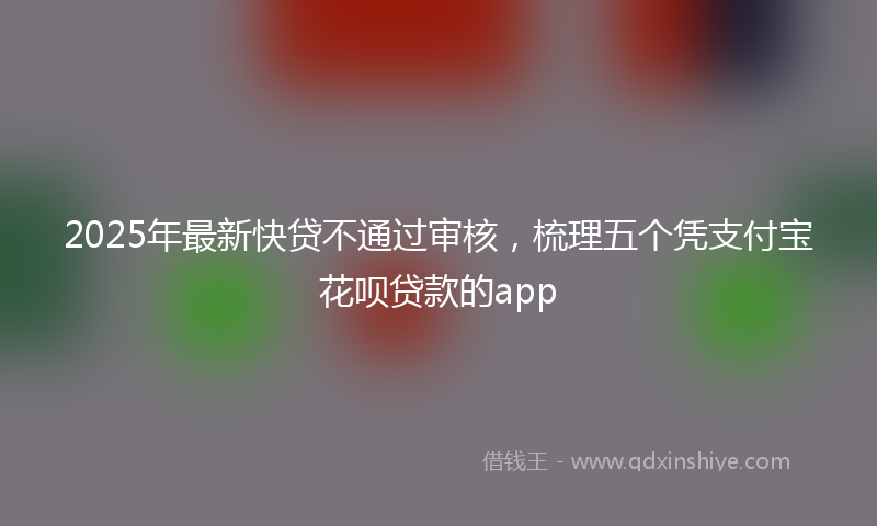 2025年最新快贷不通过审核，梳理五个凭支付宝花呗贷款的app