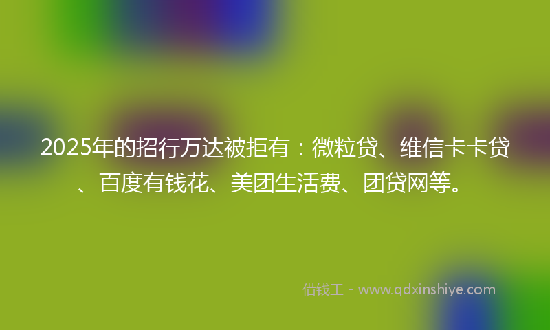 2025年的招行万达被拒有：微粒贷、维信卡卡贷、百度有钱花、美团生活费、团贷网等。
