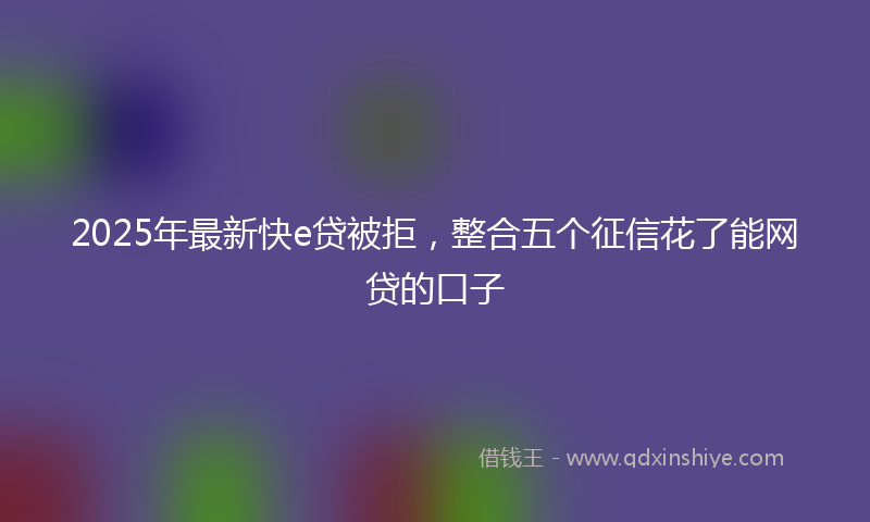 2025年最新快e贷被拒，整合五个征信花了能网贷的口子