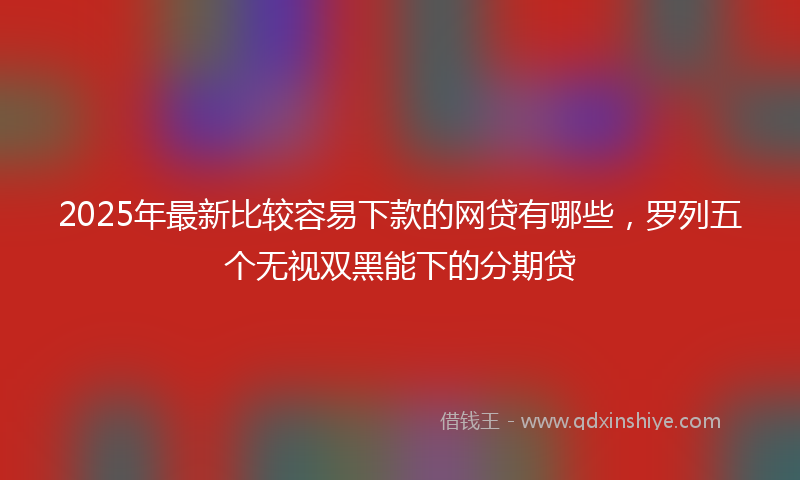 2025年最新比较容易下款的网贷有哪些，罗列五个无视双黑能下的分期贷