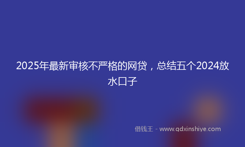 2025年最新审核不严格的网贷，总结五个2024放水口子