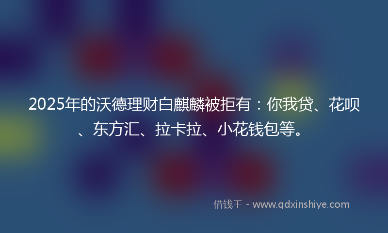 2025年的沃德理财白麒麟被拒有：你我贷、花呗、东方汇、拉卡拉、小花钱包等。