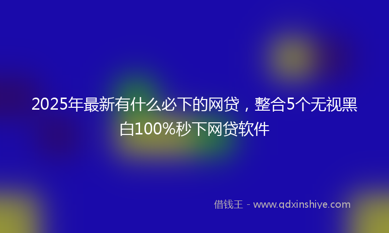 2025年最新有什么必下的网贷，整合5个无视黑白100%秒下网贷软件