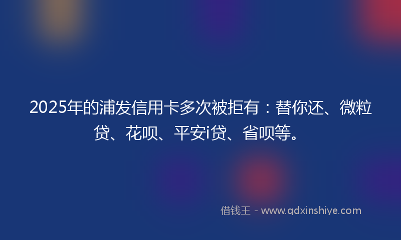 2025年的浦发信用卡多次被拒有：替你还、微粒贷、花呗、平安i贷、省呗等。