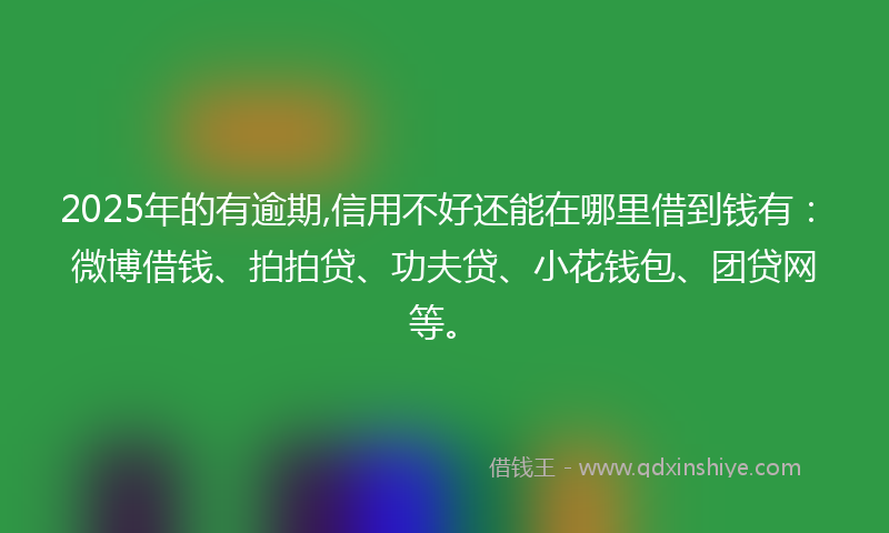 2025年的有逾期,信用不好还能在哪里借到钱有：微博借钱、拍拍贷、功夫贷、小花钱包、团贷网等。