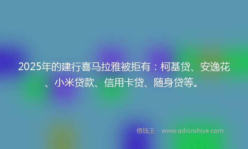 2025年的建行喜马拉雅被拒有：柯基贷、安逸花、小米贷款、信用卡贷、随身贷等。