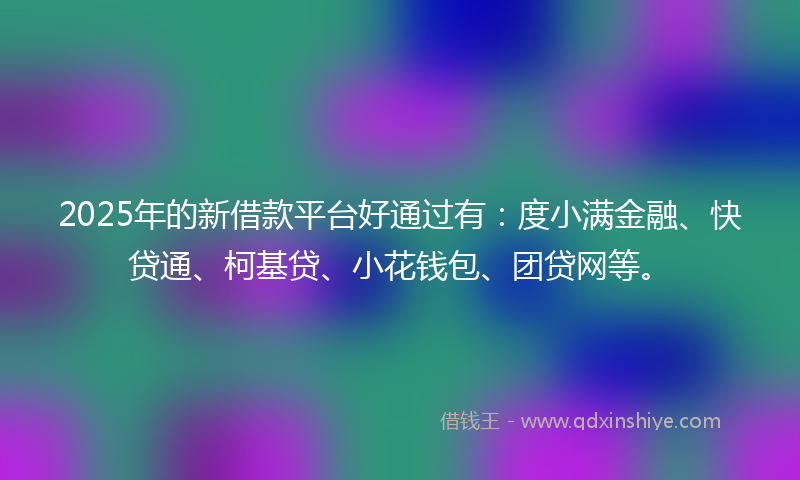 2025年的新借款平台好通过有：度小满金融、快贷通、柯基贷、小花钱包、团贷网等。