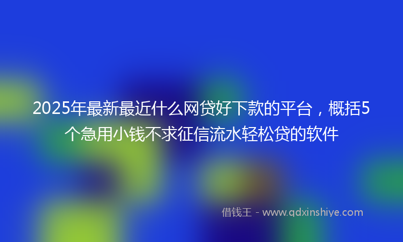 2025年最新最近什么网贷好下款的平台，概括5个急用小钱不求征信流水轻松贷的软件