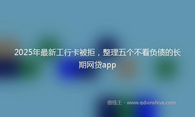 2025年最新工行卡被拒，整理五个不看负债的长期网贷app