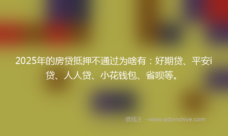 2025年的房贷抵押不通过为啥有：好期贷、平安i贷、人人贷、小花钱包、省呗等。