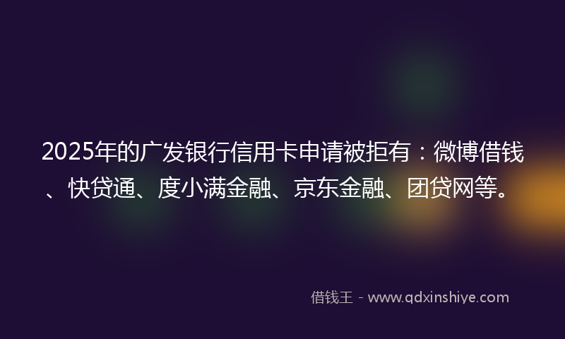 2025年的广发银行信用卡申请被拒有：微博借钱、快贷通、度小满金融、京东金融、团贷网等。