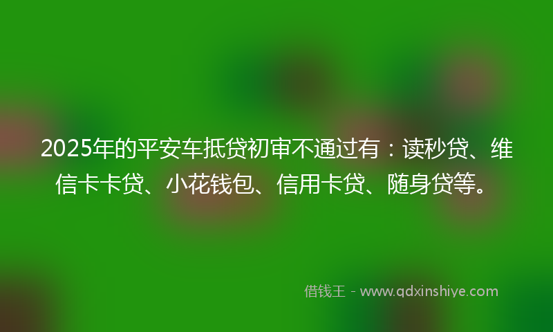 2025年的平安车抵贷初审不通过有：读秒贷、维信卡卡贷、小花钱包、信用卡贷、随身贷等。