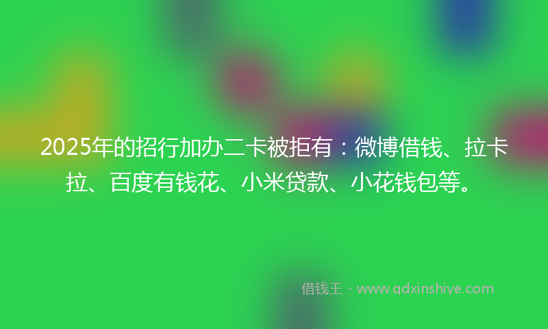 2025年的招行加办二卡被拒有：微博借钱、拉卡拉、百度有钱花、小米贷款、小花钱包等。